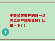 平盖灵芝哪产的好一点啊灵芝产地哪里好？比较一下！)