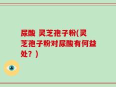 尿酸 灵芝孢子粉(灵芝孢子粉对尿酸有何益处？)