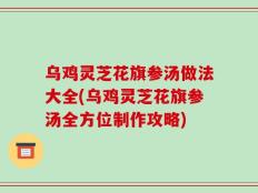 乌鸡灵芝花旗参汤做法大全(乌鸡灵芝花旗参汤全方位制作攻略)