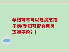 孕妇可不可以吃灵芝孢子粉(孕妇可否食用灵芝孢子粉？)