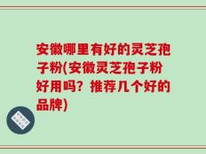 安徽哪里有好的灵芝孢子粉(安徽灵芝孢子粉好用吗？推荐几个好的品牌)