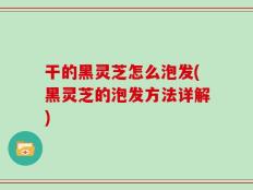 干的黑灵芝怎么泡发(黑灵芝的泡发方法详解)