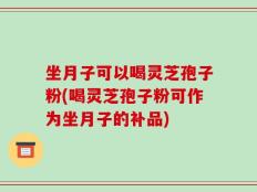 坐月子可以喝灵芝孢子粉(喝灵芝孢子粉可作为坐月子的补品)