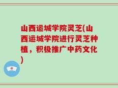 山西运城学院灵芝(山西运城学院进行灵芝种植，积极推广中药文化)