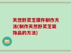 天然野灵芝摆件制作方法(制作天然野灵芝装饰品的方法)