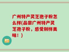 广州特产灵芝孢子粉怎么样(品尝广州特产灵芝孢子粉，感受别样美味！)