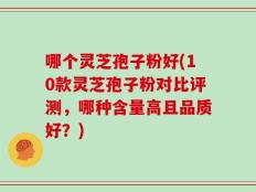 哪个灵芝孢子粉好(10款灵芝孢子粉对比评测，哪种含量高且品质好？)