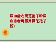 尿血能吃灵芝孢子粉尿血患者可服用灵芝孢子粉)