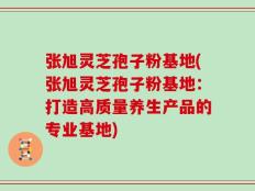 张旭灵芝孢子粉基地(张旭灵芝孢子粉基地：打造高质量养生产品的专业基地)