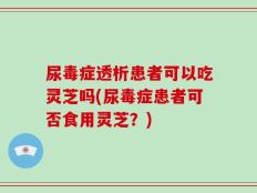 尿毒症透析患者可以吃灵芝吗(尿毒症患者可否食用灵芝？)