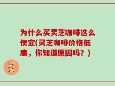 为什么买灵芝咖啡这么便宜(灵芝咖啡价格低廉，你知道原因吗？)