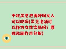 干吃灵芝泡酒好吗女人可以吃吗(灵芝泡酒可以作为女性饮品吗？原理及副作用分析)