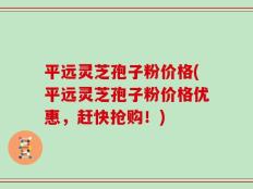 平远灵芝孢子粉价格(平远灵芝孢子粉价格优惠，赶快抢购！)