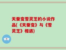 天蚕变雪灵芝的小说作品(《天蚕变》与《雪灵芝》相遇)