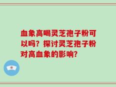 血象高喝灵芝孢子粉可以吗？探讨灵芝孢子粉对高血象的影响？