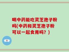 喝中药能吃灵芝孢子粉吗(中药和灵芝孢子粉可以一起食用吗？)