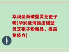 华润圣海破壁灵芝孢子粉(华润圣海推出破壁灵芝孢子粉新品，提高免疫力)