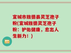 宣城市旌德县灵芝孢子粉(宣城旌德灵芝孢子粉：护佑健康，愈出人生新力！)