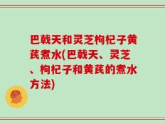 巴戟天和灵芝枸杞子黄芪煮水(巴戟天、灵芝、枸杞子和黄芪的煮水方法)