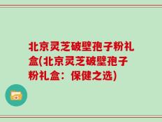 北京灵芝破壁孢子粉礼盒(北京灵芝破壁孢子粉礼盒：保健之选)