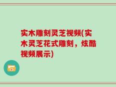 实木雕刻灵芝视频(实木灵芝花式雕刻，炫酷视频展示)