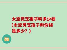 太空灵芝孢子粉多少钱(太空灵芝孢子粉价格是多少？)