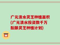 广元清水灵芝种植面积(广元清水投资数千万酝酿灵芝种植计划)