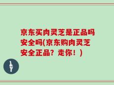 京东买肉灵芝是正品吗安全吗(京东购肉灵芝安全正品？走你！)