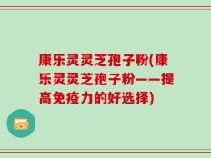 康乐灵灵芝孢子粉(康乐灵灵芝孢子粉——提高免疫力的好选择)