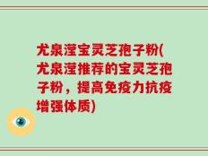 尤泉滢宝灵芝孢子粉(尤泉滢推荐的宝灵芝孢子粉，提高免疫力抗疫增强体质)