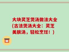 大块灵芝煲汤做法大全(古法煲汤大全：灵芝美肤汤，轻松烹饪！)