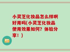 小灵芝化妆品怎么样啊好用吗(小灵芝化妆品使用效果如何？体验分享！)