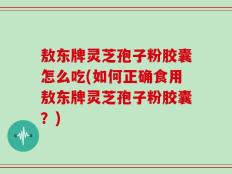 敖东牌灵芝孢子粉胶囊怎么吃(如何正确食用敖东牌灵芝孢子粉胶囊？)