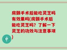 房颤手术后能吃灵芝吗有效果吗(房颤手术后能吃灵芝吗？了解一下灵芝的功效与注意事项)