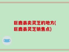 巨鹿县卖灵芝的地方(巨鹿县灵芝销售点)