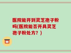 医院能开到灵芝孢子粉吗(医院能否开具灵芝孢子粉处方？)
