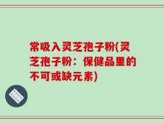 常吸入灵芝孢子粉(灵芝孢子粉：保健品里的不可或缺元素)