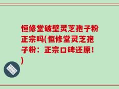 恒修堂破壁灵芝孢子粉正宗吗(恒修堂灵芝孢子粉：正宗口碑还原！)