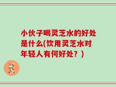 小伙子喝灵芝水的好处是什么(饮用灵芝水对年轻人有何好处？)