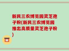 新民三农博览园灵芝孢子粉(新民三农博览园推出高质量灵芝孢子粉)