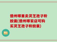 德州哪里卖灵芝孢子粉胶囊(德州哪家店可购买灵芝孢子粉胶囊)