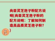 尚臣灵芝孢子粉配方说明(尚臣灵芝孢子粉的配方说明：了解如何制造高品质灵芝孢子粉？)