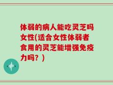 体弱的病人能吃灵芝吗女性(适合女性体弱者食用的灵芝能增强免疫力吗？)