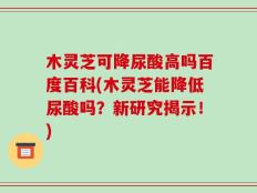 木灵芝可降尿酸高吗百度百科(木灵芝能降低尿酸吗？新研究揭示！)