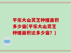 平乐大山灵芝种植面积多少亩(平乐大山灵芝种植面积达多少亩？)