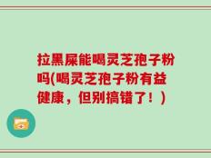 拉黑屎能喝灵芝孢子粉吗(喝灵芝孢子粉有益健康，但别搞错了！)