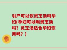 引产可以饮灵芝汤吗孕妇(孕妇可以喝灵芝汤吗？灵芝汤适合孕妇饮用吗？)