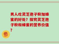 男人吃灵芝孢子粉加蜂蜜的好处？探究灵芝孢子粉和蜂蜜的营养价值？