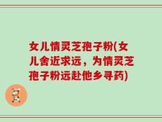女儿情灵芝孢子粉(女儿舍近求远，为情灵芝孢子粉远赴他乡寻药)
