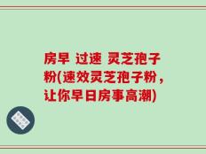 房早 过速 灵芝孢子粉(速效灵芝孢子粉，让你早日房事高潮)